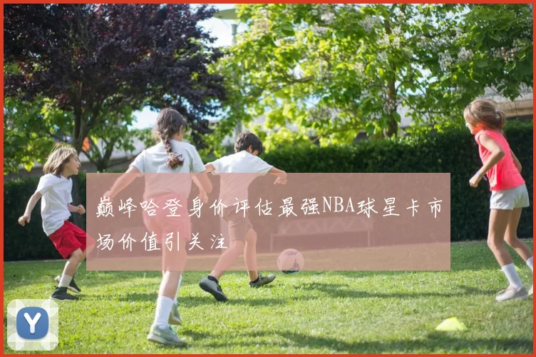 巅峰哈登身价评估最强NBA球星卡市场价值引关注