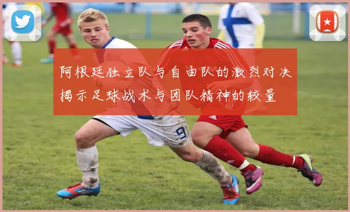 阿根廷独立队与自由队的激烈对决揭示足球战术与团队精神的较量