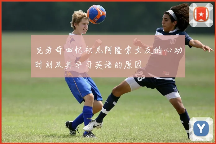 克劳奇回忆初见阿隆索女友的心动时刻及其学习英语的原因