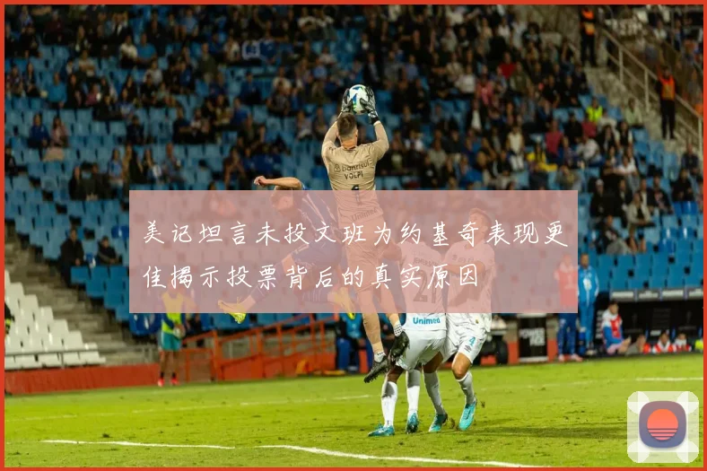 美记坦言未投文班为约基奇表现更佳揭示投票背后的真实原因