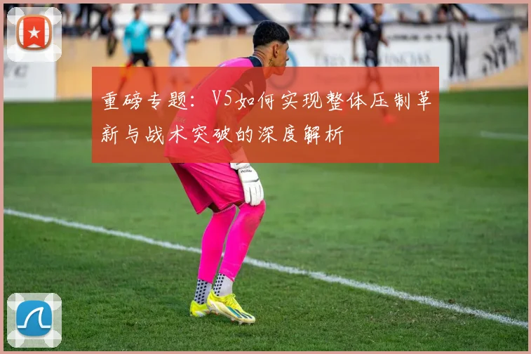重磅专题：V5如何实现整体压制革新与战术突破的深度解析