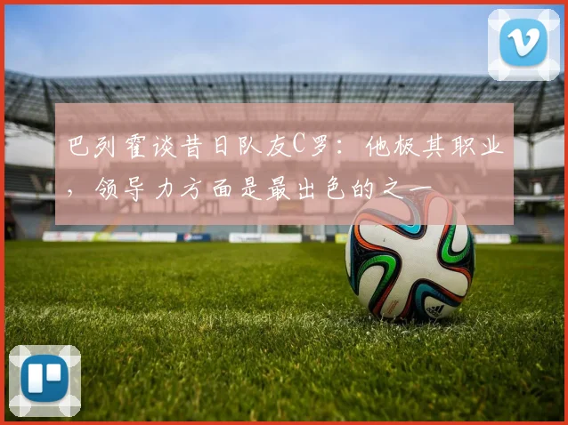 巴列霍谈昔日队友C罗：他极其职业，领导力方面是最出色的之一