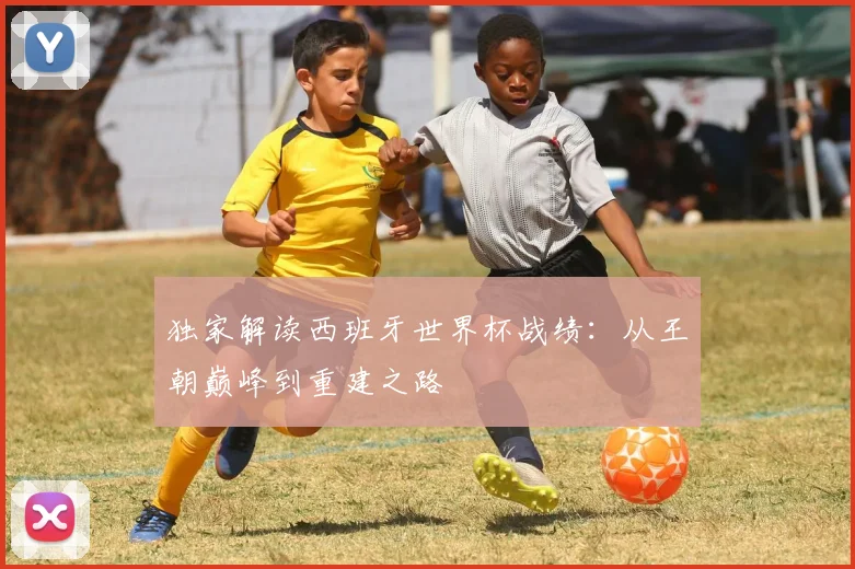 独家解读西班牙世界杯战绩：从王朝巅峰到重建之路